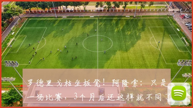 罗德里戈枯坐板凳！阿隆索：只是一场比赛，3个月后还这样就不同了